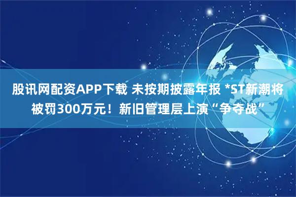 股讯网配资APP下载 未按期披露年报 *ST新潮将被罚300万元！新旧管理层上演“争夺战”