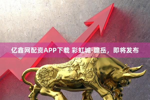 亿鑫网配资APP下载 彩虹城·瞻岳，即将发布