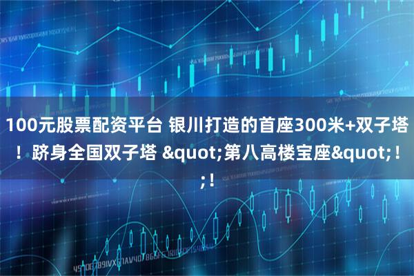 100元股票配资平台 银川打造的首座300米+双子塔！跻身全国双子塔 "第八高楼宝座"！