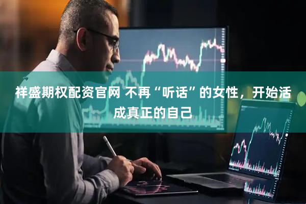 祥盛期权配资官网 不再“听话”的女性，开始活成真正的自己
