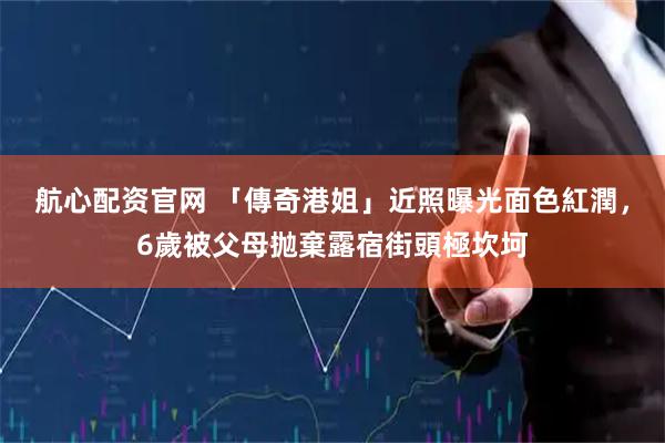 航心配资官网 「傳奇港姐」近照曝光面色紅潤，6歲被父母抛棄露宿街頭極坎坷