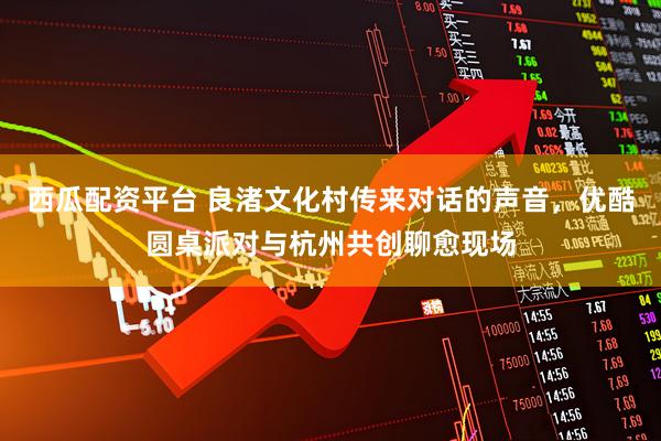 西瓜配资平台 良渚文化村传来对话的声音，优酷圆桌派对与杭州共创聊愈现场