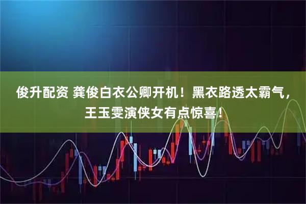 俊升配资 龚俊白衣公卿开机！黑衣路透太霸气，王玉雯演侠女有点惊喜！