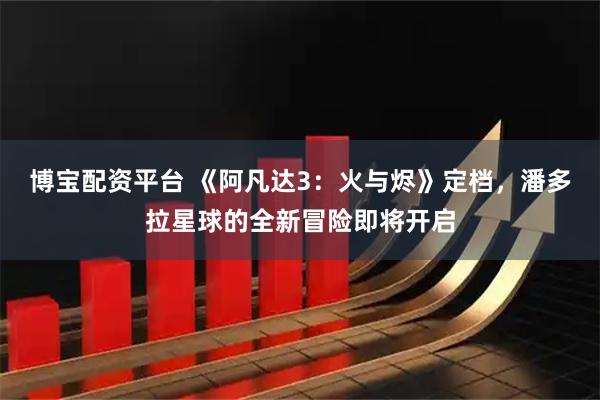 博宝配资平台 《阿凡达3：火与烬》定档，潘多拉星球的全新冒险即将开启