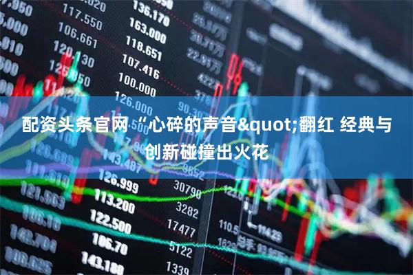 配资头条官网 “心碎的声音"翻红 经典与创新碰撞出火花