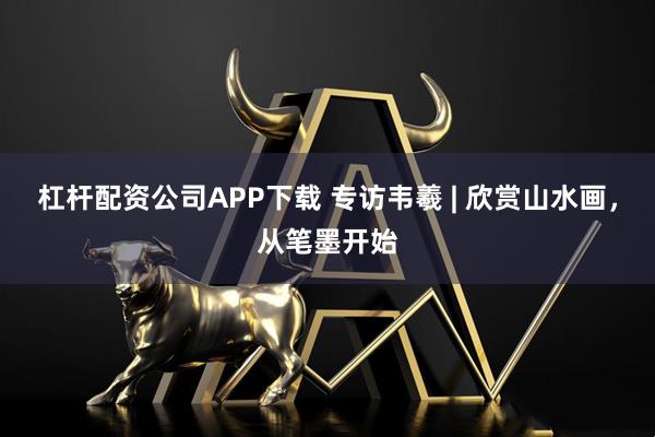 杠杆配资公司APP下载 专访韦羲 | 欣赏山水画，从笔墨开始