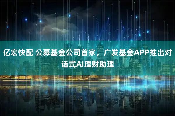 亿宏快配 公募基金公司首家，广发基金APP推出对话式AI理财助理