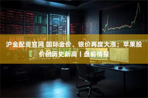 沪金配资官网 国际金价、银价再度大涨；苹果股价创历史新高丨盘前情报