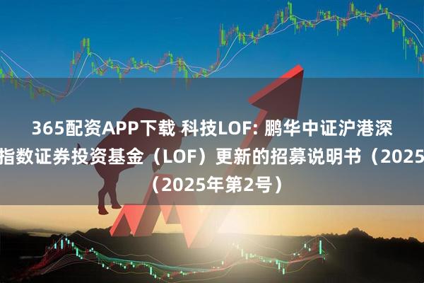 365配资APP下载 科技LOF: 鹏华中证沪港深科技龙头指数证券投资基金（LOF）更新的招募说明书（2025年第2号）