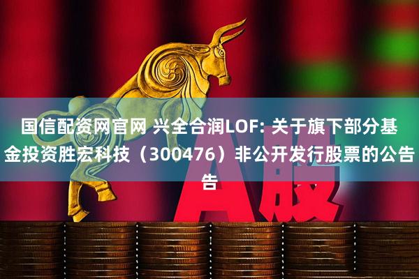 国信配资网官网 兴全合润LOF: 关于旗下部分基金投资胜宏科技（300476）非公开发行股票的公告