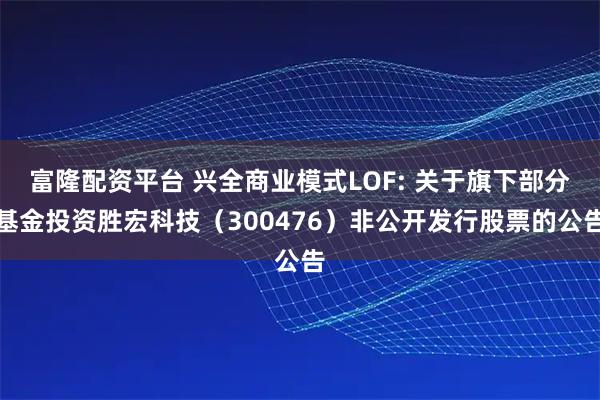 富隆配资平台 兴全商业模式LOF: 关于旗下部分基金投资胜宏科技（300476）非公开发行股票的公告