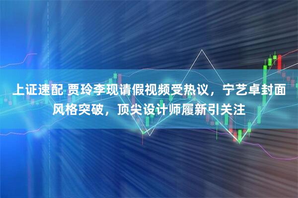 上证速配 贾玲李现请假视频受热议，宁艺卓封面风格突破，顶尖设计师履新引关注
