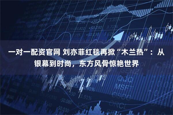 一对一配资官网 刘亦菲红毯再掀“木兰热”：从银幕到时尚，东方风骨惊艳世界