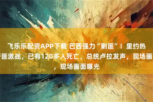 飞乐乐配资APP下载 巴西强力“剿匪”！里约热内卢警匪激战，已有120多人死亡，总统卢拉发声，现场画面曝光