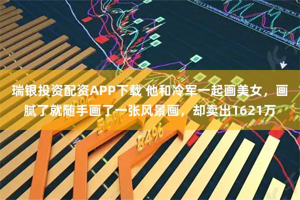 瑞银投资配资APP下载 他和冷军一起画美女，画腻了就随手画了一张风景画，却卖出1621万