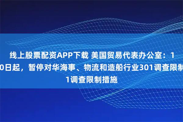 线上股票配资APP下载 美国贸易代表办公室：11月10日起，暂停对华海事、物流和造船行业301调查限制措施