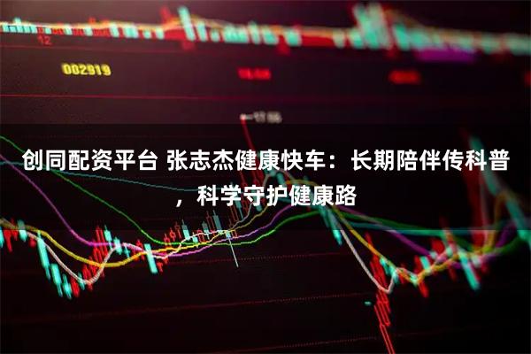 创同配资平台 张志杰健康快车：长期陪伴传科普，科学守护健康路