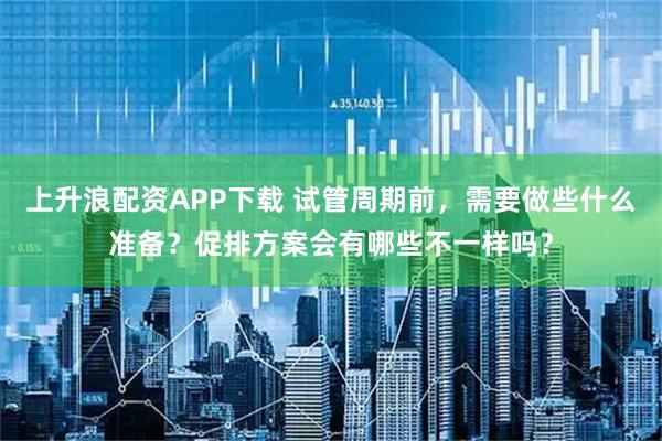 上升浪配资APP下载 试管周期前，需要做些什么准备？促排方案会有哪些不一样吗？