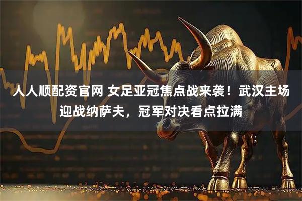 人人顺配资官网 女足亚冠焦点战来袭！武汉主场迎战纳萨夫，冠军对决看点拉满