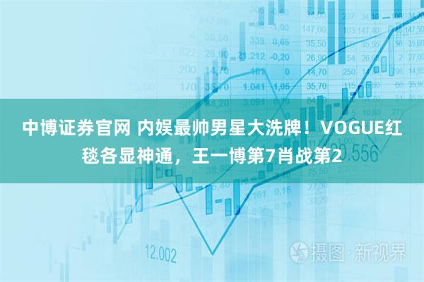 中博证券官网 内娱最帅男星大洗牌！VOGUE红毯各显神通，王一博第7肖战第2