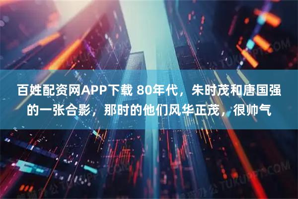 百姓配资网APP下载 80年代，朱时茂和唐国强的一张合影，那时的他们风华正茂，很帅气