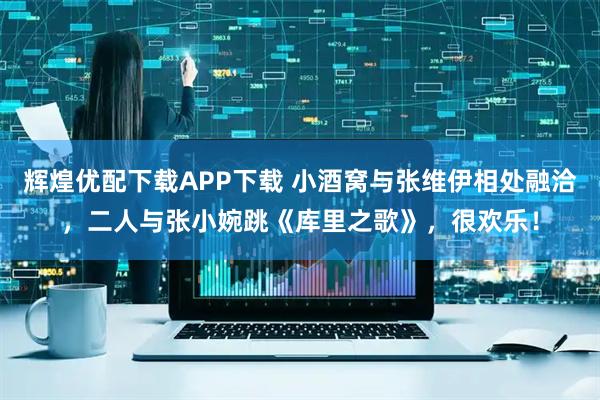 辉煌优配下载APP下载 小酒窝与张维伊相处融洽，二人与张小婉跳《库里之歌》，很欢乐！