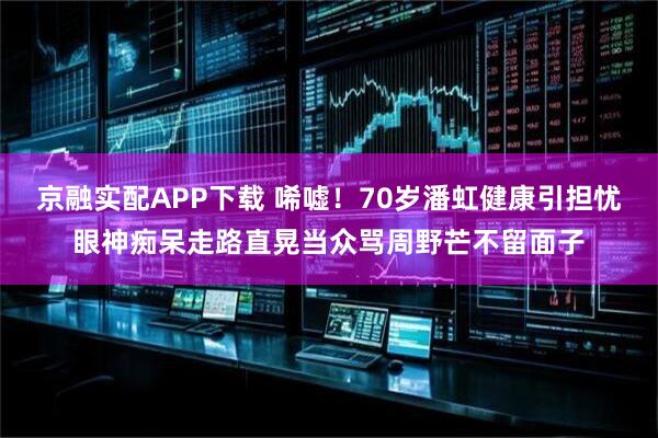 京融实配APP下载 唏嘘！70岁潘虹健康引担忧眼神痴呆走路直晃当众骂周野芒不留面子