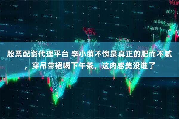 股票配资代理平台 李小萌不愧是真正的肥而不腻，穿吊带裙喝下午茶，这肉感美没谁了