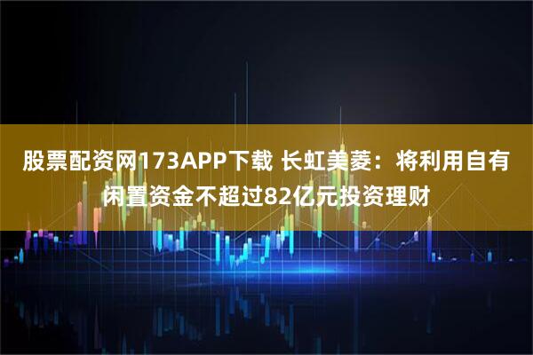 股票配资网173APP下载 长虹美菱：将利用自有闲置资金不超过82亿元投资理财
