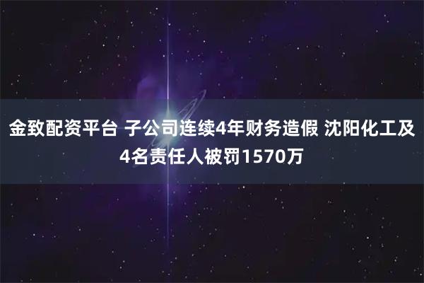 金致配资平台 子公司连续4年财务造假 沈阳化工及4名责任人被罚1570万