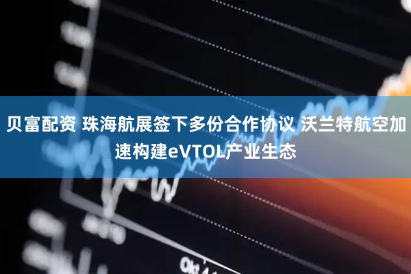 贝富配资 珠海航展签下多份合作协议 沃兰特航空加速构建eVTOL产业生态