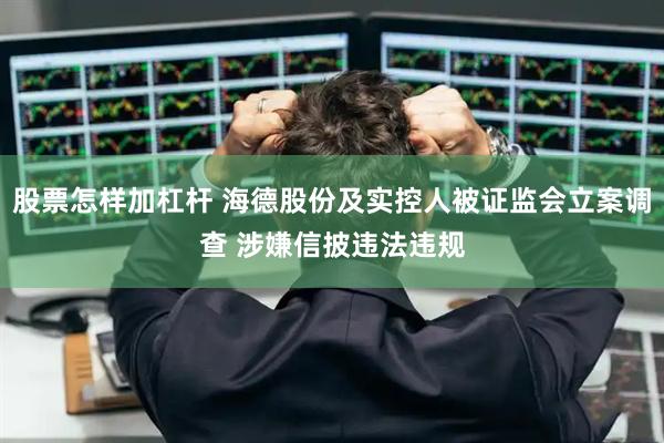 股票怎样加杠杆 海德股份及实控人被证监会立案调查 涉嫌信披违法违规