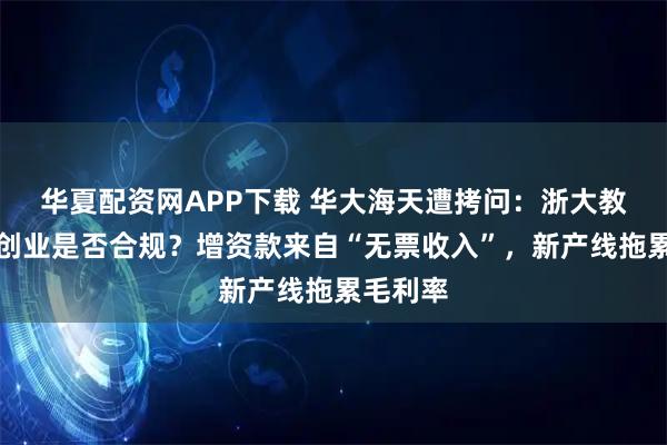 华夏配资网APP下载 华大海天遭拷问：浙大教授兼职创业是否合规？增资款来自“无票收入”，新产线拖累毛利率