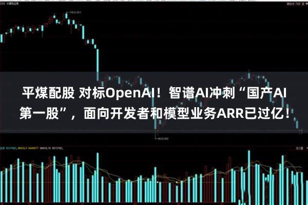 平煤配股 对标OpenAI！智谱AI冲刺“国产AI第一股”，面向开发者和模型业务ARR已过亿！