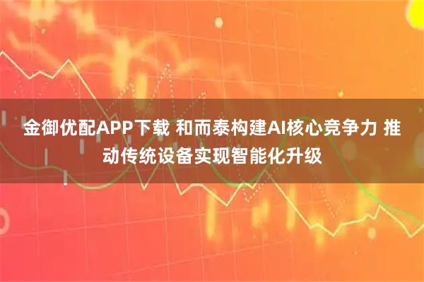 金御优配APP下载 和而泰构建AI核心竞争力 推动传统设备实现智能化升级