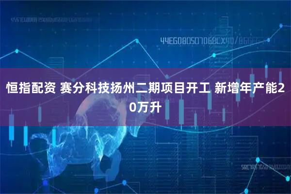恒指配资 赛分科技扬州二期项目开工 新增年产能20万升