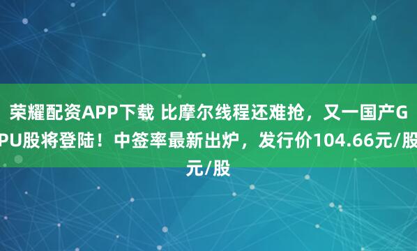 荣耀配资APP下载 比摩尔线程还难抢，又一国产GPU股将登陆！中签率最新出炉，发行价104.66元/股