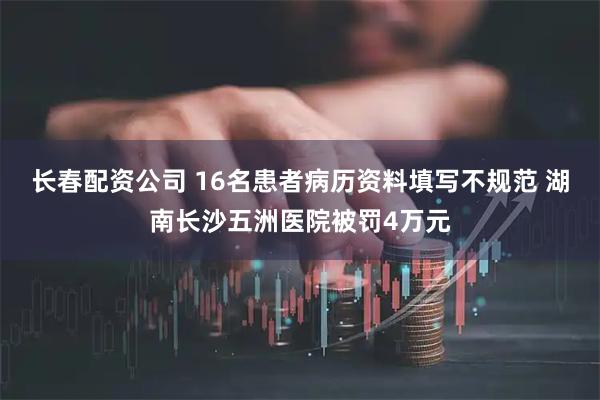 长春配资公司 16名患者病历资料填写不规范 湖南长沙五洲医院被罚4万元