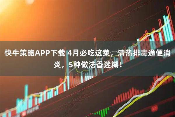 快牛策略APP下载 4月必吃这菜，清热排毒通便消炎，5种做法香迷糊！