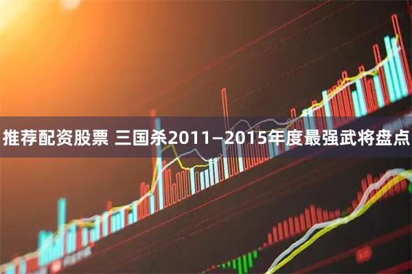 推荐配资股票 三国杀2011—2015年度最强武将盘点