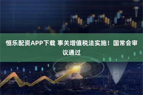 恒乐配资APP下载 事关增值税法实施！国常会审议通过