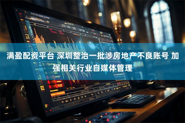 满盈配资平台 深圳整治一批涉房地产不良账号 加强相关行业自媒体管理
