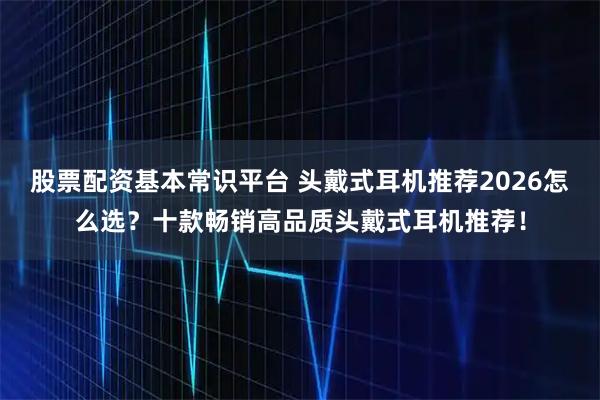 股票配资基本常识平台 头戴式耳机推荐2026怎么选？十款畅销高品质头戴式耳机推荐！