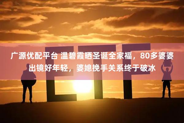 广源优配平台 温碧霞晒圣诞全家福，80多婆婆出镜好年轻，婆媳挽手关系终于破冰