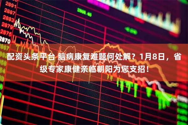 配资头条平台 脑病康复难题何处解？1月8日，省级专家康健亲临朝阳为您支招！
