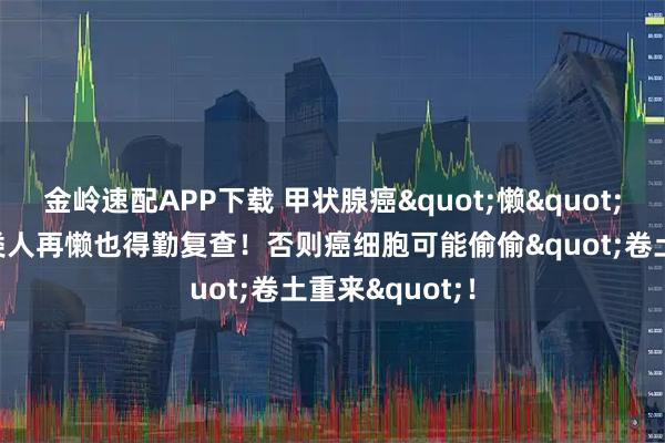 金岭速配APP下载 甲状腺癌"懒"出天际？这4类人再懒也得勤复查！否则癌细胞可能偷偷"卷土重来"！