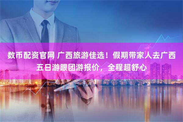 数币配资官网 广西旅游佳选！假期带家人去广西五日游跟团游报价，全程超舒心