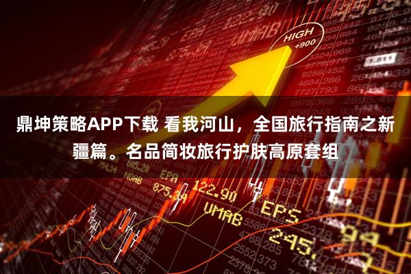 鼎坤策略APP下载 看我河山，全国旅行指南之新疆篇。名品简妆旅行护肤高原套组