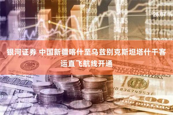 银河证券 中国新疆喀什至乌兹别克斯坦塔什干客运直飞航线开通