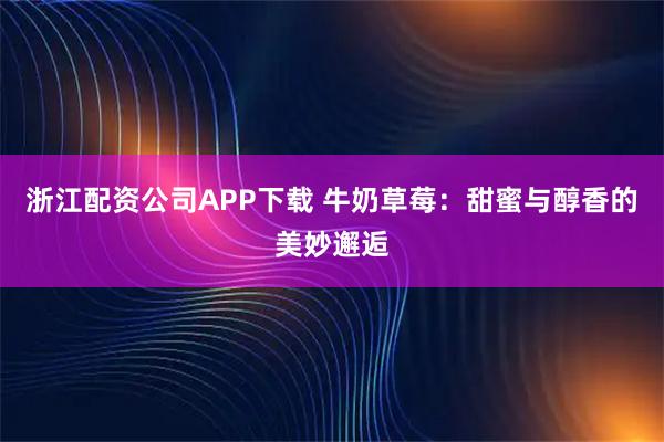浙江配资公司APP下载 牛奶草莓：甜蜜与醇香的美妙邂逅